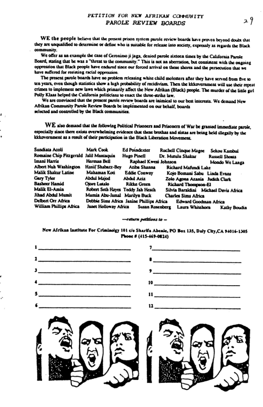 PETITION FOR NEW AFRIKAN COMAMITY PAROLE REVIEW BOARDS. 2 W he people bficv that the prsat et sy ol v b e e by i ey ar il o deermin o & b s bl o it o s, preay 2 e o Blck mmy. W ol 810 example he case o s . died e st e b b Caldorni P B, g hr b was 3 hea 1 he oty ~ Thi b et 10 sberacin, bt comte e omgint eppreionha Black pecpi have ndrd e ur ford i o he short s e pesecuion o o e e fo i s e "The et psoe b Riv s e ecasing e e moleters s ey i served o e b e eas,even hugh s sho Mg ety of v The the Kkovermncd il i i st s 1 et e v which prisaty afc the New Abkan (BLack) popl. The v af e e ot Poly Kl e he Calria plicans o e b hre i e We e comacd hat e Pt prle e bosds e nmical o ou b res. We demnd New Abikan Coomuty Parle Review B b plcmcnid on ot el bords it 0d conrlled by e Black ot WE il dmand that he foboiag ol Prisoer ad Prisoscs of W be gt e puse, pecally soc hre cxists overmbining o h s brohas s st e e bl el b e Eidvernmeat a3 el of i arcipion n 1 Black Liberaion Movermen Sendas Acoll MukCook Edoindenicr RachllClque Mg Scou Kasiid Romine Chip Fiaerld Ja Maiaia Mg Pt Dr Moru Snakn - Rasst St e Hare HermaaBel Raphact Kvesi lhmon Voo We Lisgs Al Mo Washingon Hoslf Skba By A Shanns Rihard Matench Like Ml ShburLatioe MaamaaKod | Edde Coomsy Kojo Boman S Liss Evas Gary Ty AbiMod A A Zol Agms Arseia Mk Clrk Bushe Hamis Opeluo WiteGron Rlckard Tompaon 8 Mol ElAmia Roben Sei iy TaddyJi Healh St Bariha Michae Dot Abka Jhad Abhd Mumit Marmia Abw sl Mardys Bk Chrken S Afa DebenOAfica Debe St Abica oo Phllps Aica Edward Gocknss Arica: illae Pl Aics o olloway ABica Susan Rosesbers Laur Whschorn Koy B e pcktons Mo Afetan Lt For Crmlasiy 191 o Skarfs Abeie PO Box 135, Dy Chy CA $4016-1305 Pooncs (5-4iro02) ’ . %
